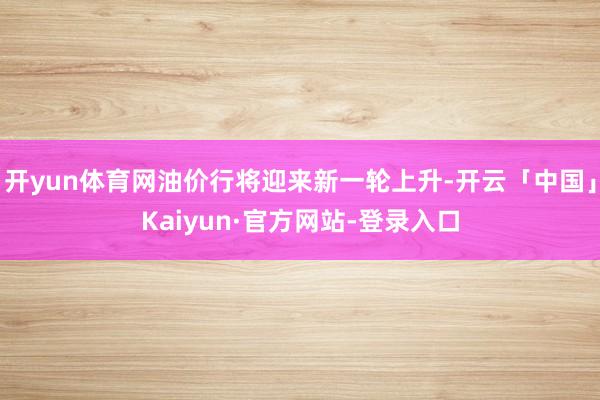 开yun体育网油价行将迎来新一轮上升-开云「中国」Kaiyun·官方网站-登录入口