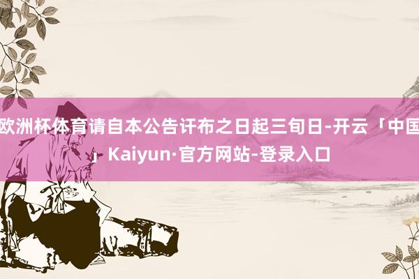 欧洲杯体育请自本公告讦布之日起三旬日-开云「中国」Kaiyun·官方网站-登录入口
