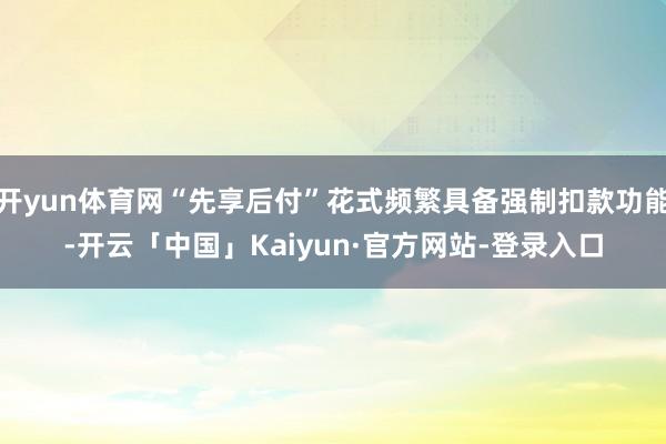开yun体育网“先享后付”花式频繁具备强制扣款功能-开云「中国」Kaiyun·官方网站-登录入口