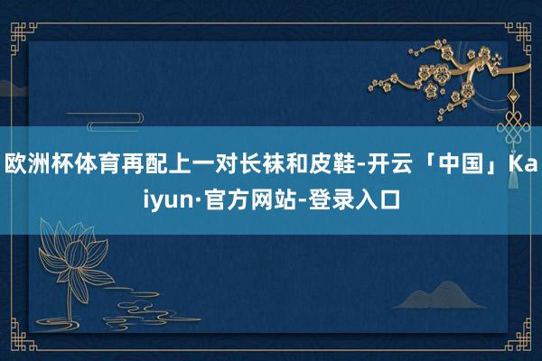 欧洲杯体育再配上一对长袜和皮鞋-开云「中国」Kaiyun·官方网站-登录入口