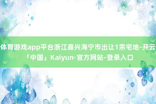 体育游戏app平台浙江嘉兴海宁市出让1宗宅地-开云「中国」Kaiyun·官方网站-登录入口