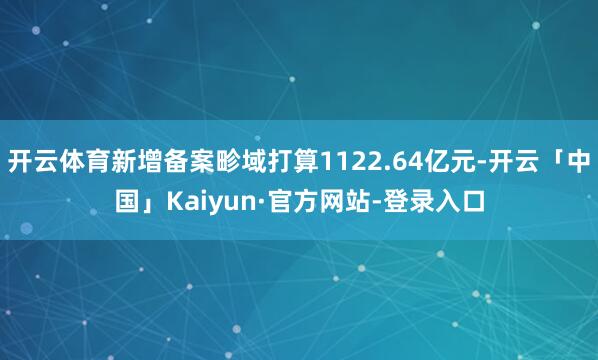 开云体育新增备案畛域打算1122.64亿元-开云「中国」Kaiyun·官方网站-登录入口
