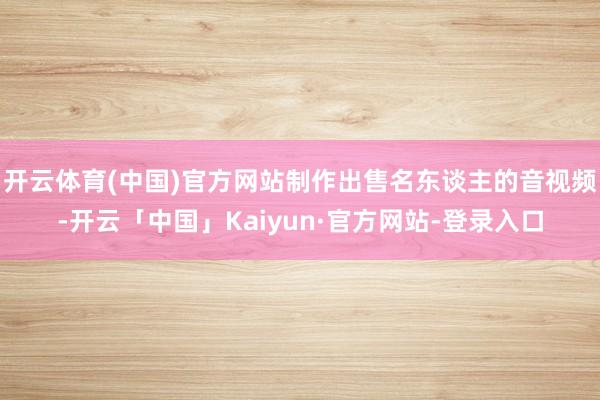 开云体育(中国)官方网站制作出售名东谈主的音视频-开云「中国」Kaiyun·官方网站-登录入口