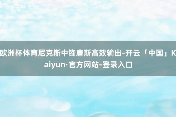 欧洲杯体育尼克斯中锋唐斯高效输出-开云「中国」Kaiyun·官方网站-登录入口