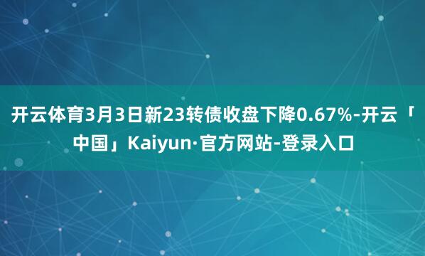 开云体育3月3日新23转债收盘下降0.67%-开云「中国」Kaiyun·官方网站-登录入口