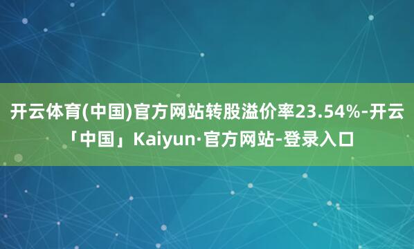 开云体育(中国)官方网站转股溢价率23.54%-开云「中国」Kaiyun·官方网站-登录入口
