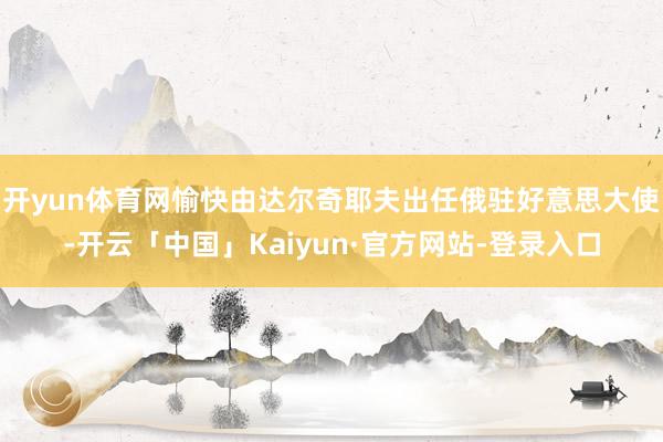 开yun体育网愉快由达尔奇耶夫出任俄驻好意思大使-开云「中国」Kaiyun·官方网站-登录入口
