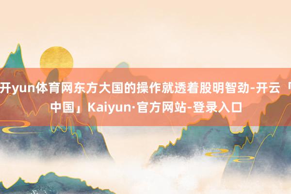 开yun体育网东方大国的操作就透着股明智劲-开云「中国」Kaiyun·官方网站-登录入口