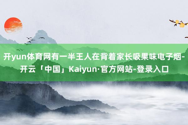 开yun体育网有一半王人在背着家长吸果味电子烟-开云「中国」Kaiyun·官方网站-登录入口
