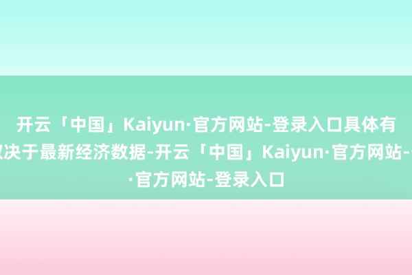 开云「中国」Kaiyun·官方网站-登录入口具体有策画将取决于最新经济数据-开云「中国」Kaiyun·官方网站-登录入口