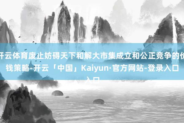 开云体育废止妨碍天下和解大市集成立和公正竞争的价钱策略-开云「中国」Kaiyun·官方网站-登录入口