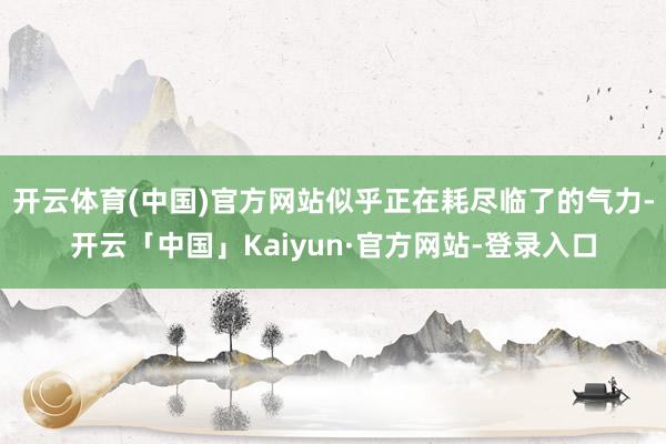 开云体育(中国)官方网站似乎正在耗尽临了的气力-开云「中国」Kaiyun·官方网站-登录入口