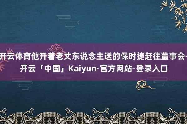 开云体育他开着老丈东说念主送的保时捷赶往董事会-开云「中国」Kaiyun·官方网站-登录入口