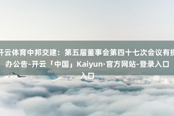 开云体育中邦交建：第五届董事会第四十七次会议有操办公告-开云「中国」Kaiyun·官方网站-登录入口