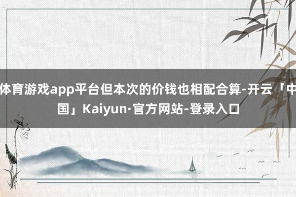 体育游戏app平台但本次的价钱也相配合算-开云「中国」Kaiyun·官方网站-登录入口