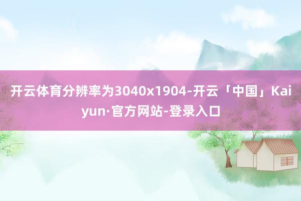 开云体育分辨率为3040x1904-开云「中国」Kaiyun·官方网站-登录入口