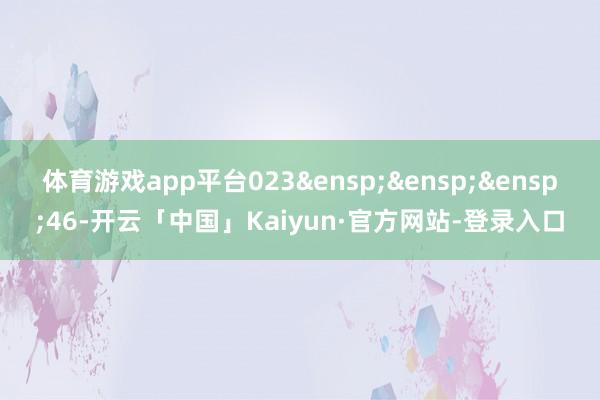 体育游戏app平台023&ensp;&ensp;&ensp;46-开云「中国」Kaiyun·官方网站-登录入口