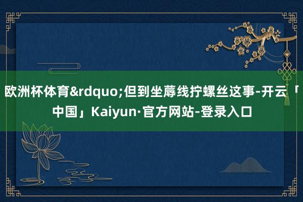 欧洲杯体育&rdquo;但到坐蓐线拧螺丝这事-开云「中国」Kaiyun·官方网站-登录入口