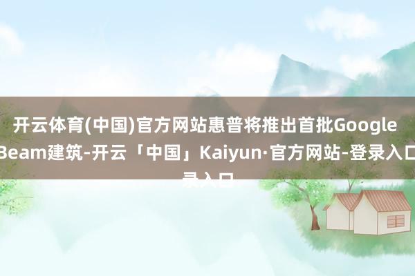 开云体育(中国)官方网站惠普将推出首批Google Beam建筑-开云「中国」Kaiyun·官方网站-登录入口