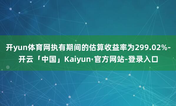 开yun体育网执有期间的估算收益率为299.02%-开云「中国」Kaiyun·官方网站-登录入口