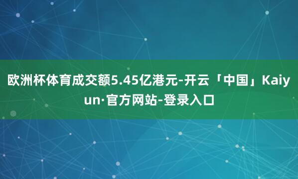 欧洲杯体育成交额5.45亿港元-开云「中国」Kaiyun·官方网站-登录入口