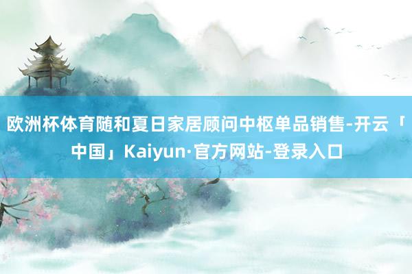 欧洲杯体育　　随和夏日家居顾问中枢单品销售-开云「中国」Kaiyun·官方网站-登录入口