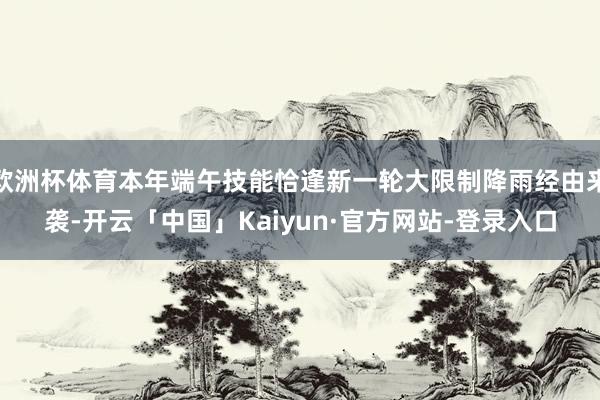 欧洲杯体育本年端午技能恰逢新一轮大限制降雨经由来袭-开云「中国」Kaiyun·官方网站-登录入口