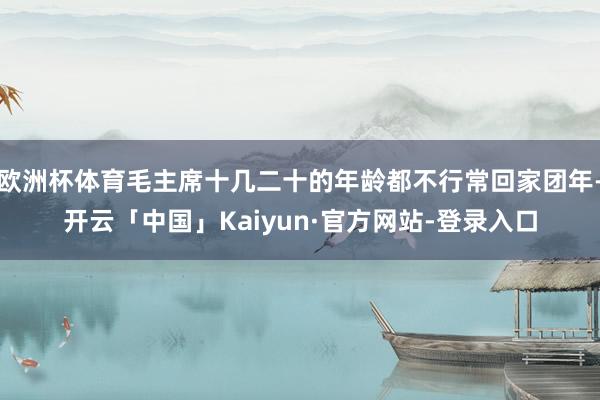 欧洲杯体育毛主席十几二十的年龄都不行常回家团年-开云「中国」Kaiyun·官方网站-登录入口