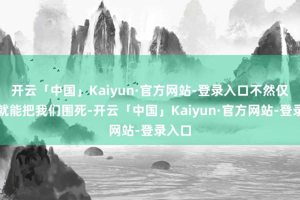 开云「中国」Kaiyun·官方网站-登录入口不然仅仅围就能把我们围死-开云「中国」Kaiyun·官方网站-登录入口