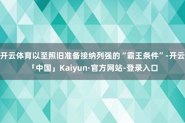 开云体育以至照旧准备接纳列强的“霸王条件”-开云「中国」Kaiyun·官方网站-登录入口