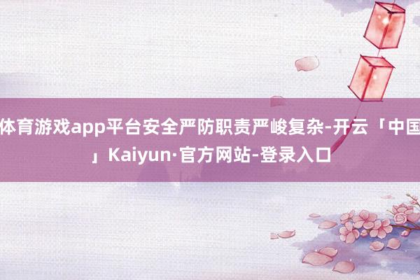 体育游戏app平台安全严防职责严峻复杂-开云「中国」Kaiyun·官方网站-登录入口