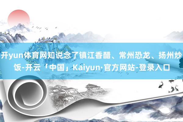 开yun体育网知说念了镇江香醋、常州恐龙、扬州炒饭-开云「中国」Kaiyun·官方网站-登录入口