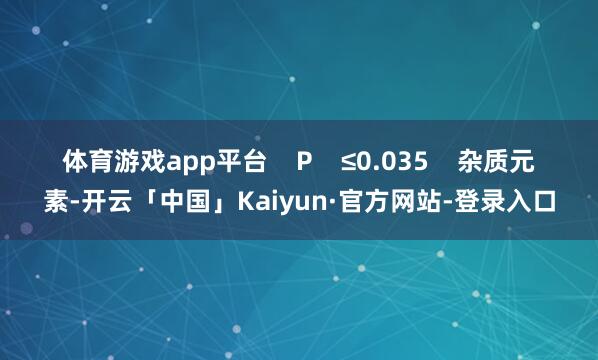 体育游戏app平台    P    ≤0.035    杂质元素-开云「中国」Kaiyun·官方网站-登录入口