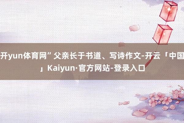 开yun体育网”父亲长于书道、写诗作文-开云「中国」Kaiyun·官方网站-登录入口