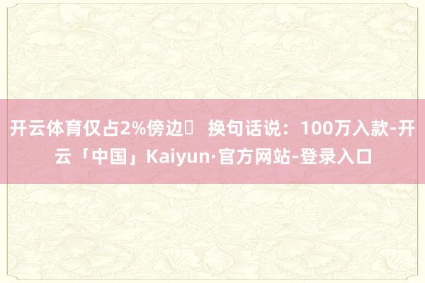 开云体育仅占2%傍边✅ 换句话说：100万入款-开云「中国」Kaiyun·官方网站-登录入口