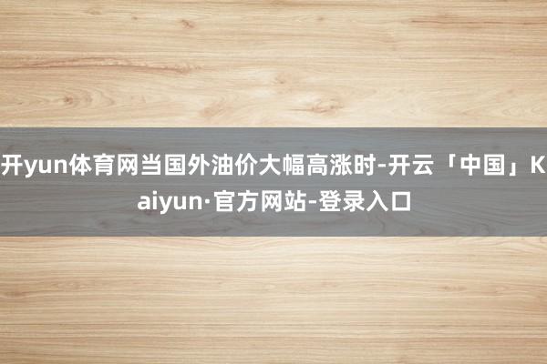 开yun体育网当国外油价大幅高涨时-开云「中国」Kaiyun·官方网站-登录入口