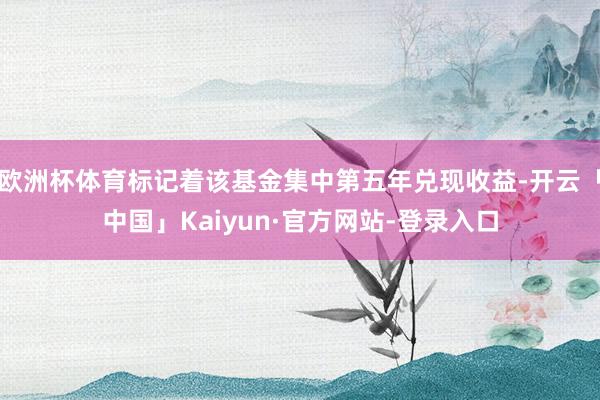 欧洲杯体育标记着该基金集中第五年兑现收益-开云「中国」Kaiyun·官方网站-登录入口