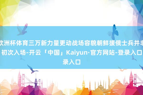 欧洲杯体育三万新力量更动战场容貌朝鲜援俄士兵并非初次入场-开云「中国」Kaiyun·官方网站-登录入口