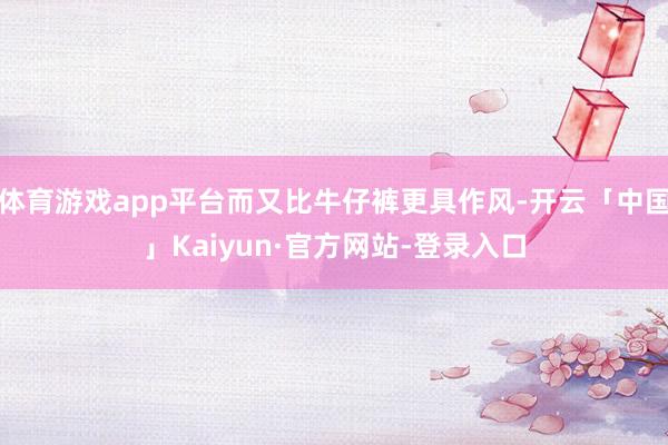 体育游戏app平台而又比牛仔裤更具作风-开云「中国」Kaiyun·官方网站-登录入口