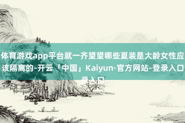 体育游戏app平台就一齐望望哪些夏装是大龄女性应该隔离的-开云「中国」Kaiyun·官方网站-登录入口