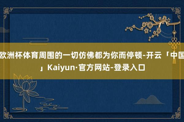 欧洲杯体育周围的一切仿佛都为你而停顿-开云「中国」Kaiyun·官方网站-登录入口