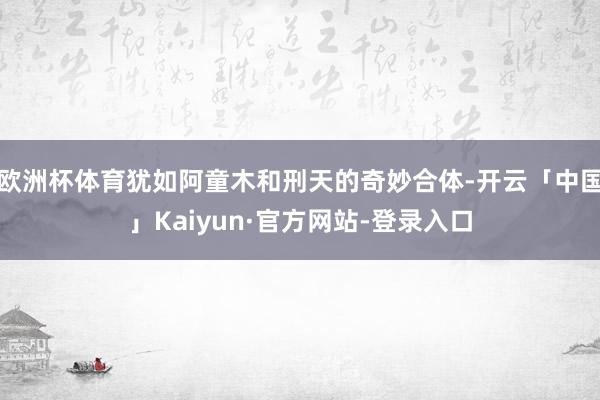 欧洲杯体育犹如阿童木和刑天的奇妙合体-开云「中国」Kaiyun·官方网站-登录入口