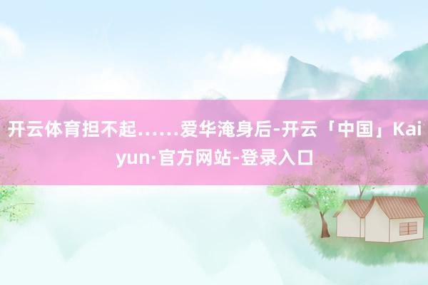 开云体育担不起……爱华淹身后-开云「中国」Kaiyun·官方网站-登录入口