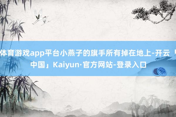 体育游戏app平台小燕子的旗手所有掉在地上-开云「中国」Kaiyun·官方网站-登录入口