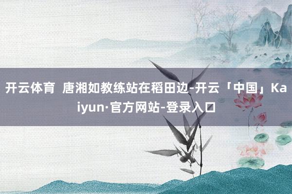 开云体育  唐湘如教练站在稻田边-开云「中国」Kaiyun·官方网站-登录入口