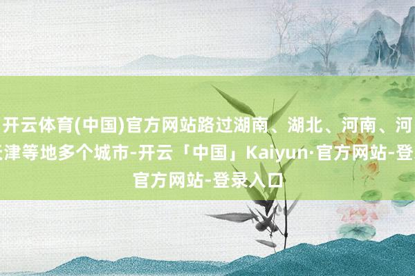 开云体育(中国)官方网站路过湖南、湖北、河南、河北、天津等地多个城市-开云「中国」Kaiyun·官方网站-登录入口