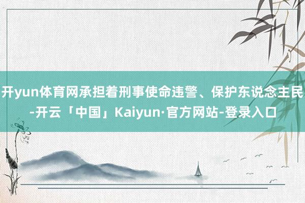 开yun体育网承担着刑事使命违警、保护东说念主民-开云「中国」Kaiyun·官方网站-登录入口