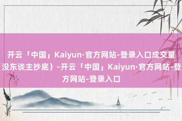 开云「中国」Kaiyun·官方网站-登录入口成交量凄怨（没东谈主抄底）-开云「中国」Kaiyun·官方网站-登录入口