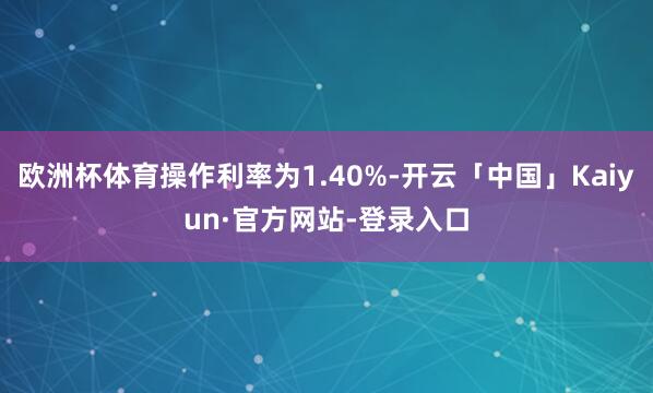 欧洲杯体育操作利率为1.40%-开云「中国」Kaiyun·官方网站-登录入口
