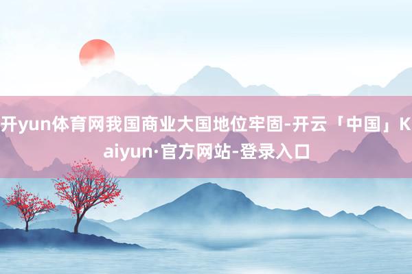 开yun体育网我国商业大国地位牢固-开云「中国」Kaiyun·官方网站-登录入口